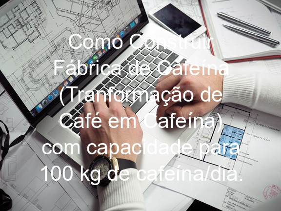 Como Construir Fábrica de Cafeína (Tranformação de Café em Cafeína) com capacidade para 100 kg de cafeína/dia.