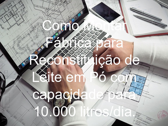 Como Montar Fábrica para Reconstituição de Leite em Pó com capacidade para 10.000 litros/dia.